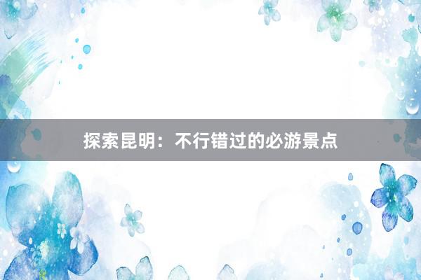探索昆明：不行错过的必游景点