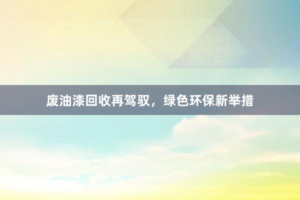 废油漆回收再驾驭，绿色环保新举措