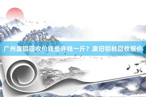 广州废铝回收价钱些许钱一斤？废旧铝材回收报价