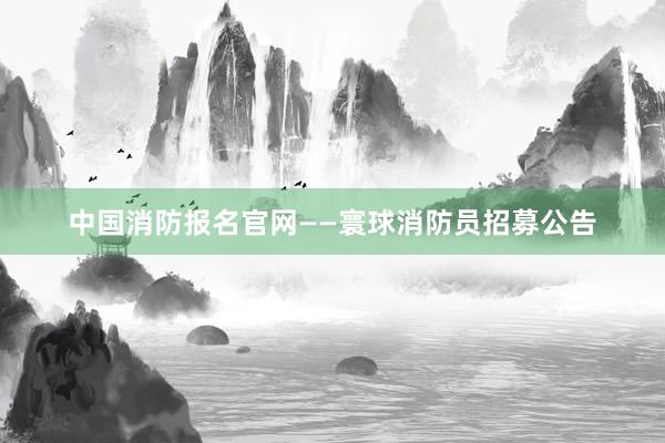 中国消防报名官网——寰球消防员招募公告