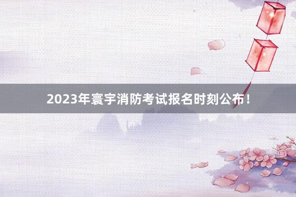 2023年寰宇消防考试报名时刻公布！