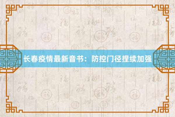长春疫情最新音书：防控门径捏续加强