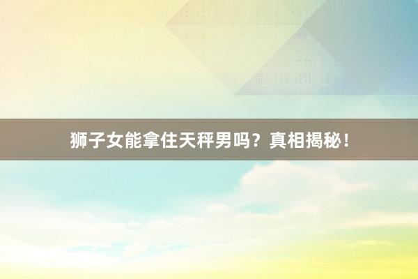 狮子女能拿住天秤男吗？真相揭秘！